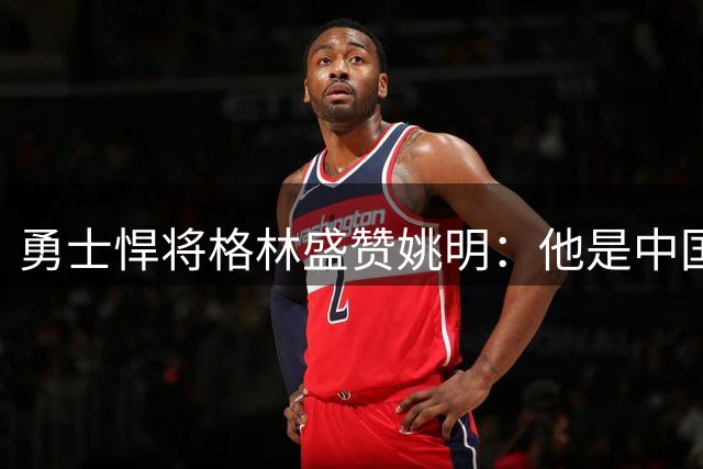 勇士悍将格林盛赞姚明：他是中国的传奇符号
